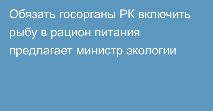 Обязать госорганы РК включить рыбу в рацион питания предлагает министр экологии