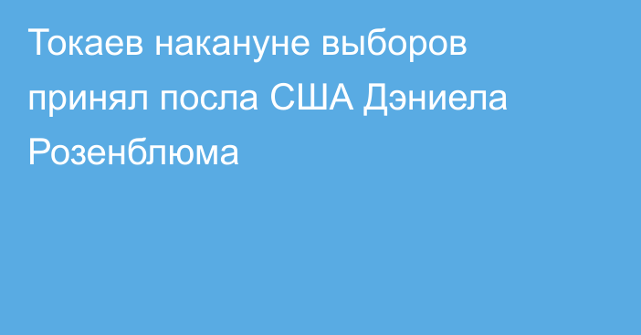 Токаев накануне выборов принял посла США Дэниела Розенблюма