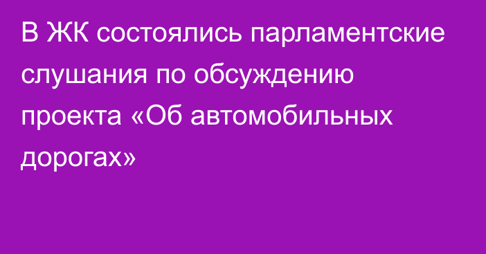 В ЖК состоялись парламентские слушания по обсуждению проекта «Об автомобильных дорогах»