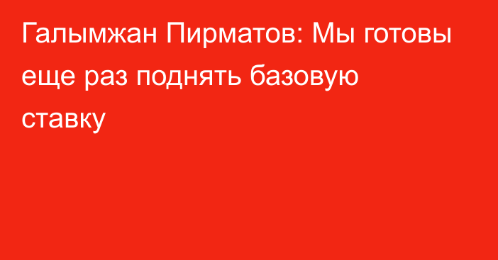 Галымжан Пирматов: Мы готовы еще раз поднять базовую ставку