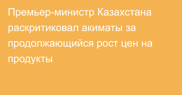 Премьер-министр Казахстана раскритиковал акиматы за продолжающийся рост цен на продукты