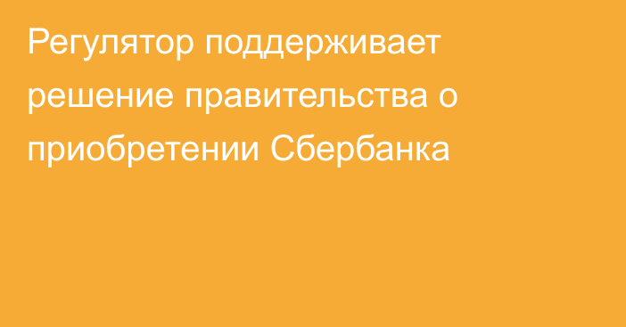 Регулятор поддерживает решение правительства о приобретении Сбербанка