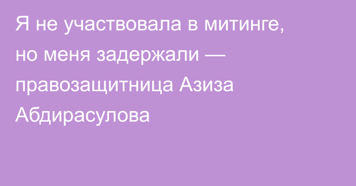 Я не участвовала в митинге, но меня задержали — правозащитница Азиза Абдирасулова