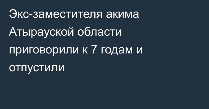 Экс-заместителя акима Атырауской области приговорили к 7 годам и отпустили