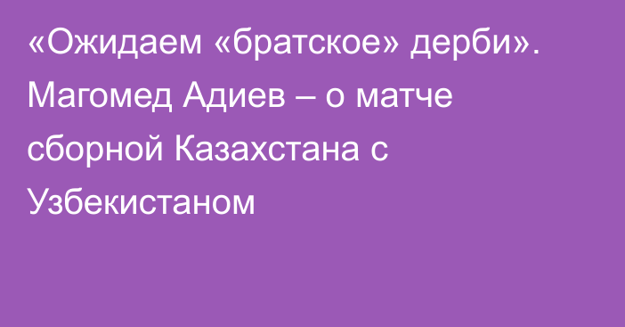 «Ожидаем «братское» дерби». Магомед Адиев – о матче сборной Казахстана с Узбекистаном