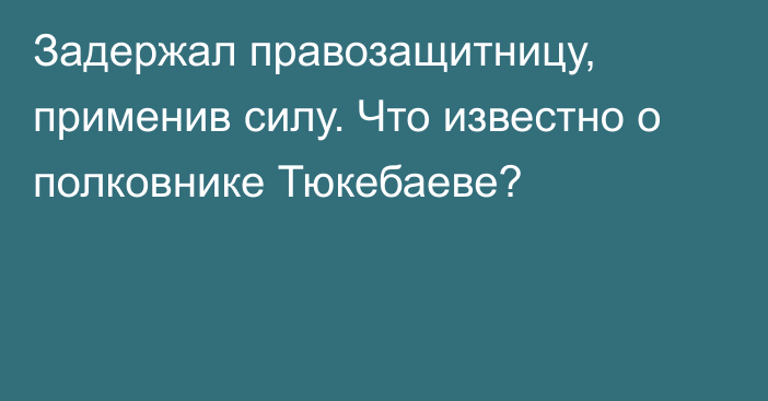 Задержал правозащитницу, применив силу. Что известно о полковнике Тюкебаеве?