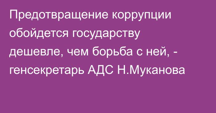 Предотвращение коррупции обойдется государству дешевле, чем борьба с ней, - генсекретарь АДС Н.Муканова