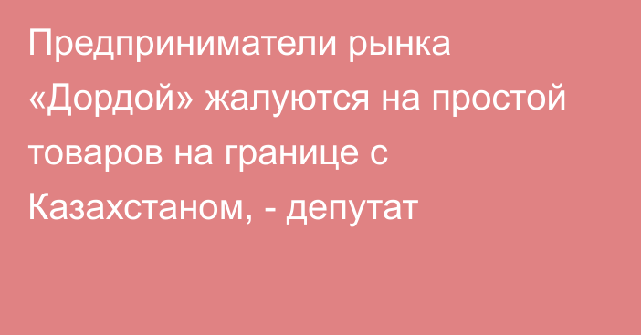 Предприниматели рынка «Дордой» жалуются на простой товаров на границе с Казахстаном, - депутат