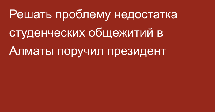 Решать проблему недостатка студенческих общежитий в Алматы поручил президент