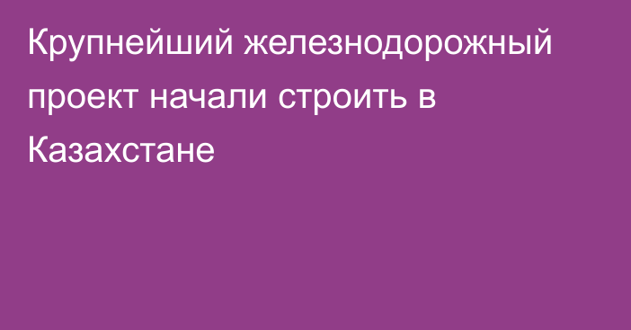 Крупнейший железнодорожный проект начали строить в Казахстане