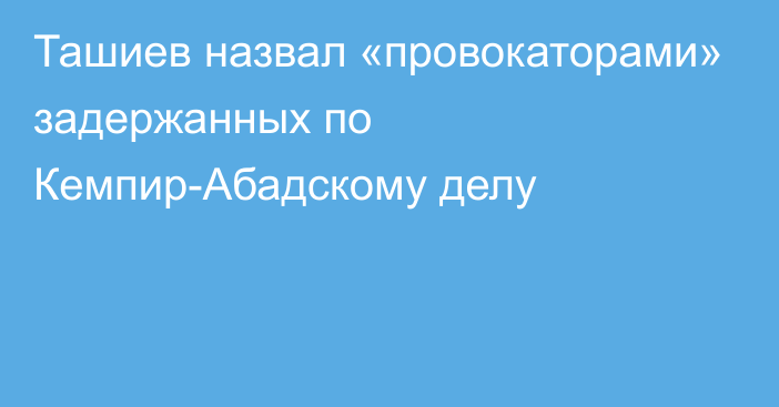 Ташиев назвал «провокаторами» задержанных по Кемпир-Абадскому делу