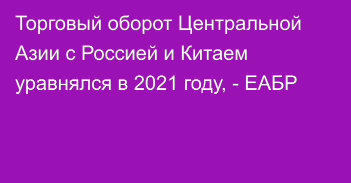 Торговый оборот Центральной Азии с Россией и Китаем уравнялся в 2021 году, - ЕАБР