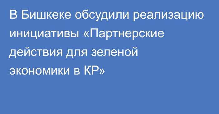 В Бишкеке обсудили реализацию инициативы  «Партнерские действия для зеленой экономики в КР»