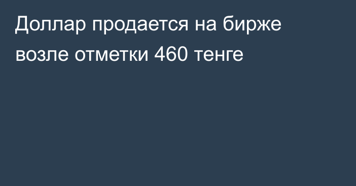 Доллар продается на бирже возле отметки 460 тенге