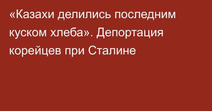 «Казахи делились последним куском хлеба». Депортация корейцев при Сталине