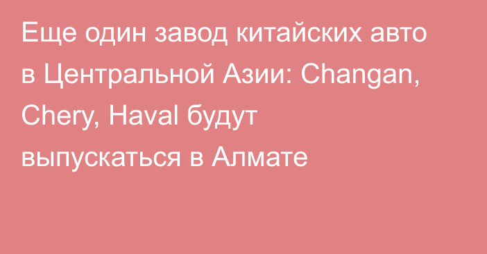 Еще один завод китайских авто в Центральной Азии: Changan, Chery, Haval будут выпускаться в Алмате