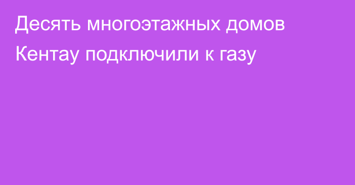 Десять многоэтажных домов Кентау подключили к газу