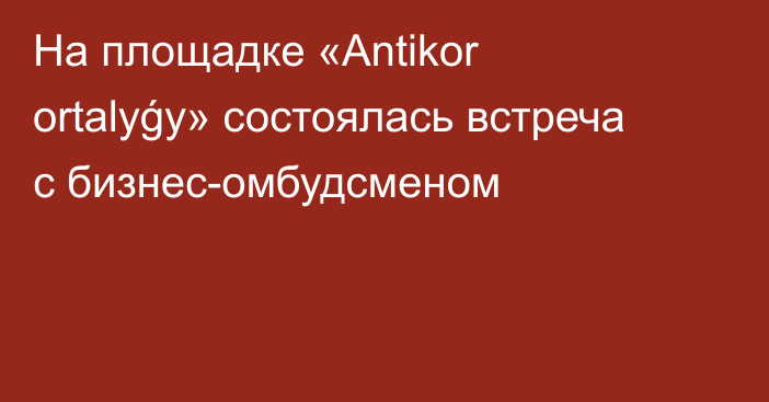 На площадке «Аntikor ortalyǵy» состоялась встреча с бизнес-омбудсменом