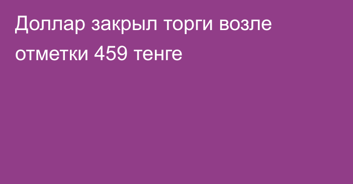 Доллар закрыл торги возле отметки 459 тенге