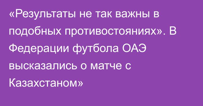 «Результаты не так важны в подобных противостояниях». В Федерации футбола ОАЭ высказались о матче с Казахстаном»