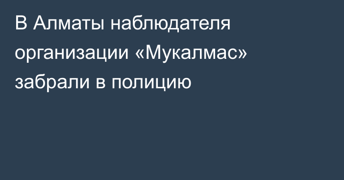 В Алматы наблюдателя организации «Мукалмас» забрали в полицию