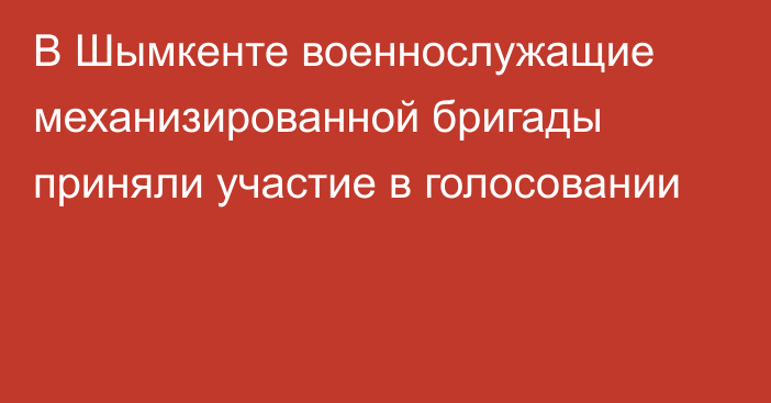 В Шымкенте военнослужащие механизированной бригады приняли участие в голосовании