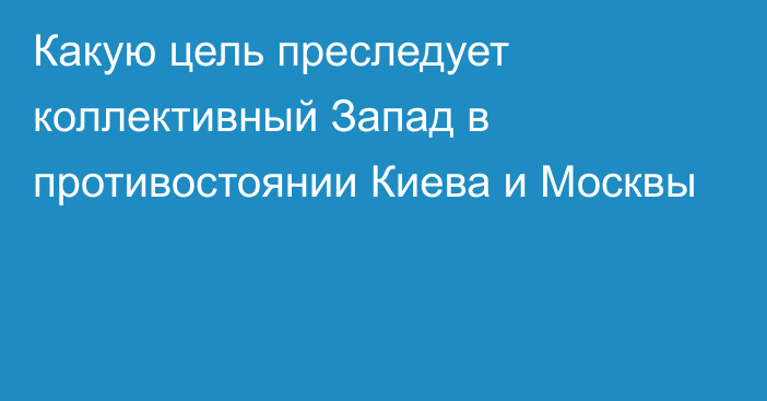 Какую цель преследует коллективный Запад в противостоянии Киева и Москвы