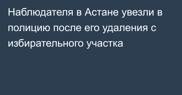 Наблюдателя в Астане увезли в полицию после его удаления с избирательного участка