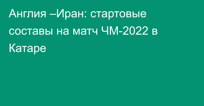 Англия –Иран: стартовые составы на матч ЧМ-2022 в Катаре