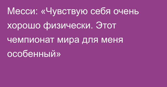 Месси: «Чувствую себя очень хорошо физически. Этот чемпионат мира для меня особенный»