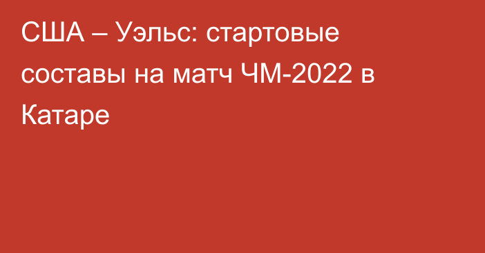 США – Уэльс: стартовые составы на матч ЧМ-2022 в Катаре