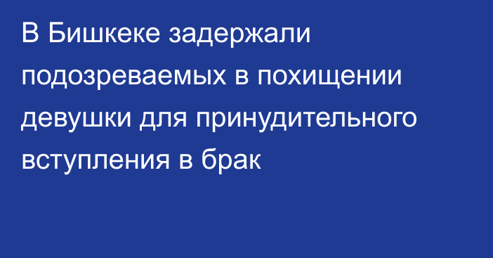 В Бишкеке задержали подозреваемых в похищении девушки для принудительного вступления в брак