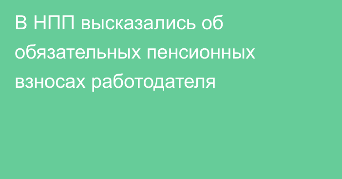 В НПП высказались об обязательных пенсионных взносах работодателя