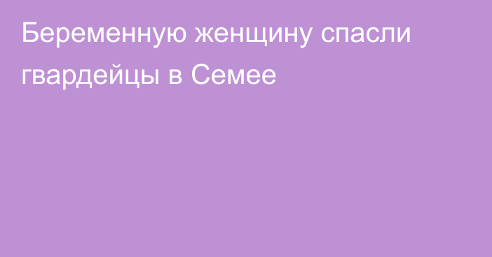 Беременную женщину спасли гвардейцы в Семее