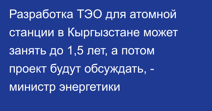 Разработка ТЭО для атомной станции в Кыргызстане может занять до 1,5 лет, а потом проект будут обсуждать, - министр энергетики