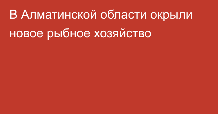 В Алматинской области окрыли новое рыбное хозяйство