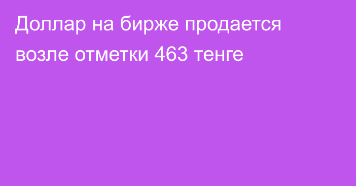 Доллар на бирже продается возле отметки 463 тенге