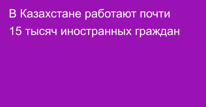 В Казахстане работают почти 15 тысяч иностранных граждан