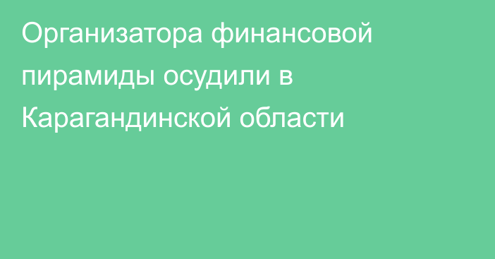 Организатора финансовой пирамиды осудили в Карагандинской области