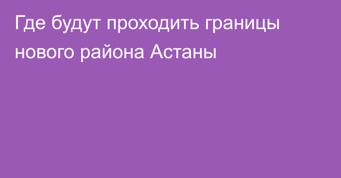 Где будут проходить границы нового района Астаны