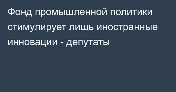 Фонд промышленной политики стимулирует лишь иностранные инновации - депутаты