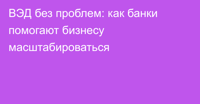 ВЭД без проблем: как банки помогают бизнесу масштабироваться