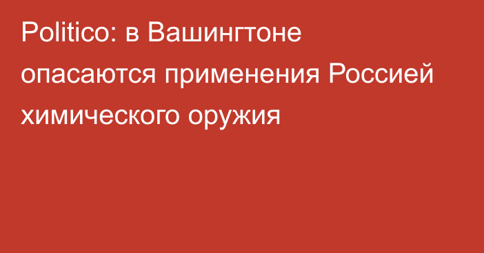 Politico: в Вашингтоне опасаются применения Россией химического оружия