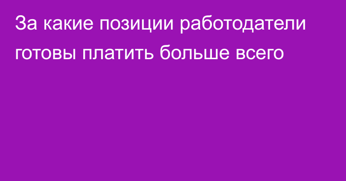 За какие позиции работодатели готовы платить больше всего