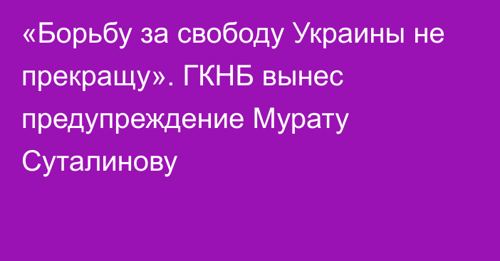 «Борьбу за свободу Украины не прекращу». ГКНБ вынес предупреждение Мурату Суталинову