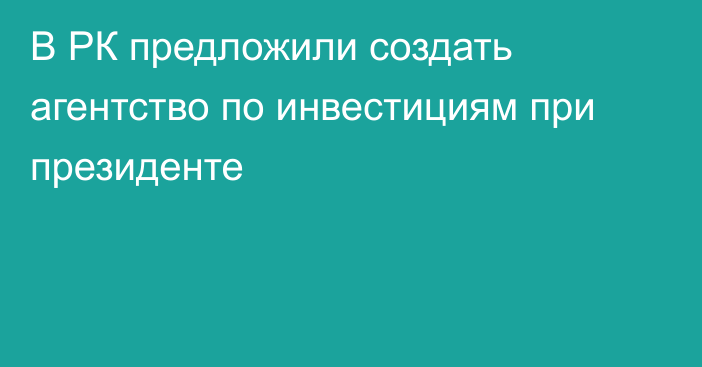 В РК предложили создать агентство по инвестициям при президенте