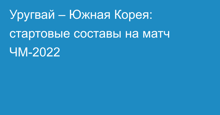 Уругвай – Южная Корея: стартовые составы на матч ЧМ-2022