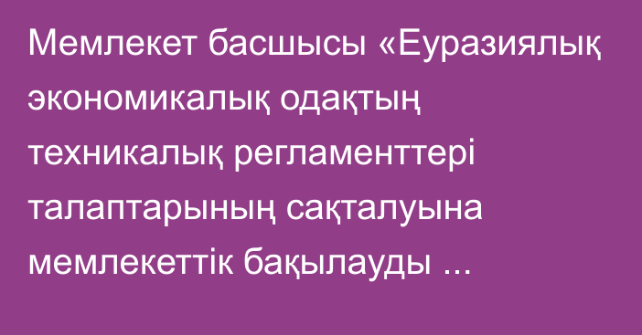 Мемлекет басшысы «Еуразиялық экономикалық одақтың техникалық регламенттері талаптарының сақталуына мемлекеттік бақылауды (қадағалауды) Еуразиялық экономикалық одаққа мүше мемлекеттердің көрсетілген саладағы заңнамасын үйлестіру мақсатында жүзеге асыру қағидаттары мен тәсілдері туралы келісімді ратификациялау туралы» Қазақстан Республикасының Заңына қол қойды