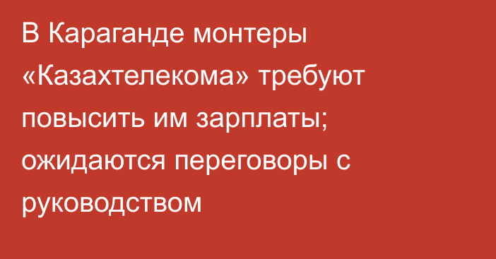 В Караганде монтеры «Казахтелекома» требуют повысить им зарплаты; ожидаются переговоры с руководством