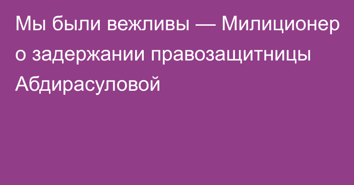 Мы были вежливы — Милиционер о задержании правозащитницы Абдирасуловой